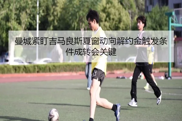 曼城紧盯吉马良斯夏窗动向解约金触发条件成转会关键